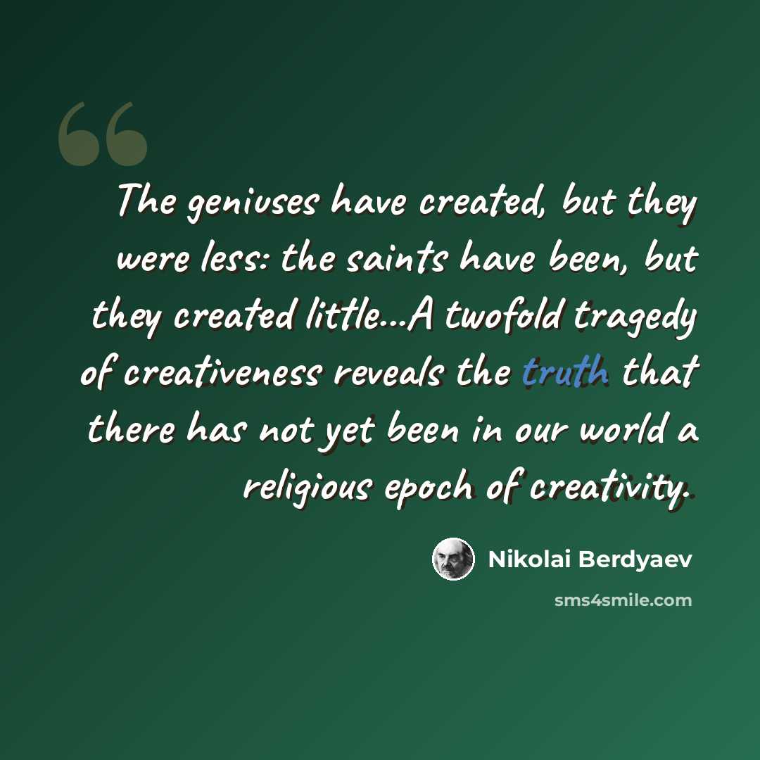 “The geniuses have created, but they were less: the saints have been, but they created little...A twofold tragedy of creativeness reveals the truth that there has not yet been in our world a religious epoch of creativity.” quote by Nikolai Berdyaev