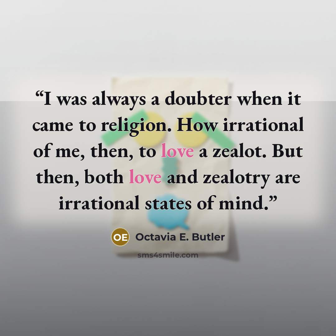 “I was always a doubter when it came to religion. How irrational of me, then, to love a zealot. But then, both love and zealotry are irrational states of mind.” quote by Octavia E. Butler