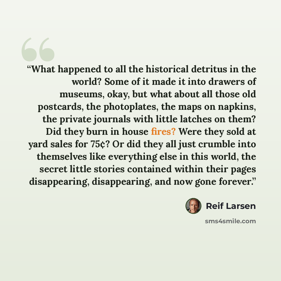 “What happened to all the historical detritus in the world? Some of it made it into drawers of museums, okay, but what about all those old postcards, the photoplates, the maps on napkins, the private journals with little latches on them? Did they burn in house fires? Were they sold at yard sales…” quote by Reif Larsen