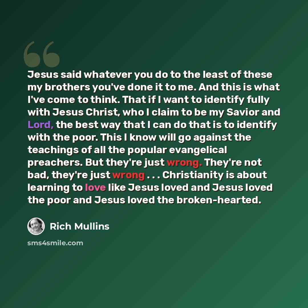 “Jesus said whatever you do to the least of these my brothers you've done it to me. And this is what I've come to think. That if I want to identify fully with Jesus Christ, who I claim to be my Savior and Lord, the best way that I can do that is to identify with the poor. This I know will go…” quote by Rich Mullins