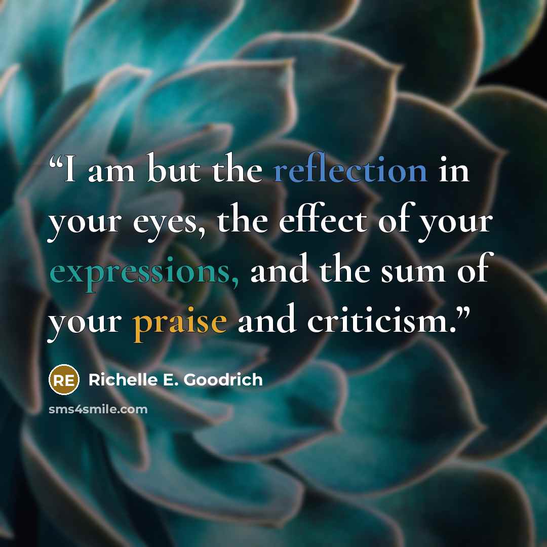 “I am but the reflection in your eyes, the effect of your expressions, and the sum of your praise and criticism.” quote by Richelle E. Goodrich
