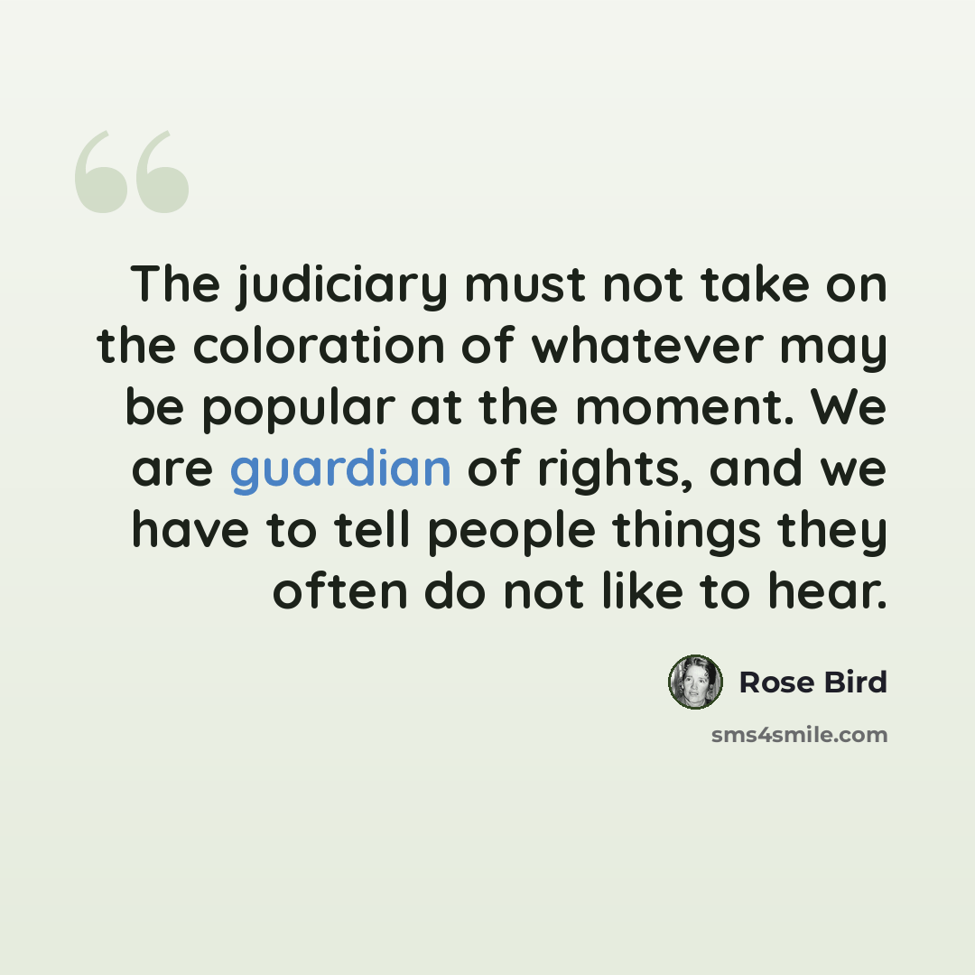 “The judiciary must not take on the coloration of whatever may be popular at the moment. We are guardian of rights, and we have to tell people things they often do not like to hear.” quote by Rose Bird