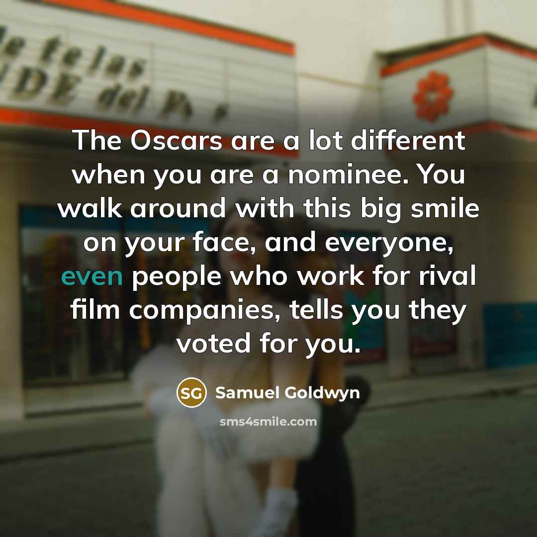 “The Oscars are a lot different when you are a nominee. You walk around with this big smile on your face, and everyone, even people who work for rival film companies, tells you they voted for you.” quote by Samuel Goldwyn