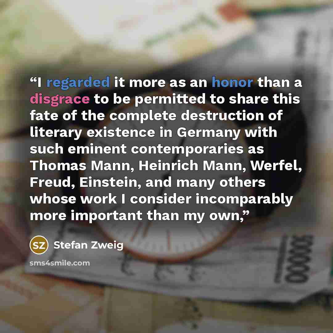 “I regarded it more as an honor than a disgrace to be permitted to share this fate of the complete destruction of literary existence in Germany with such eminent contemporaries as Thomas Mann, Heinrich Mann, Werfel, Freud, Einstein, and many others whose work I consider incomparably more important…” quote by Stefan Zweig