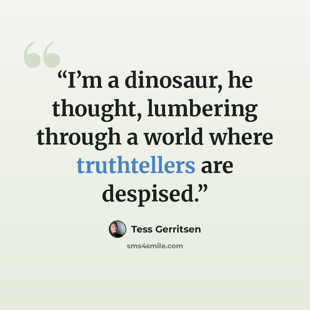 “I’m a dinosaur, he thought, lumbering through a world where truthtellers are despised.” quote by Tess Gerritsen
