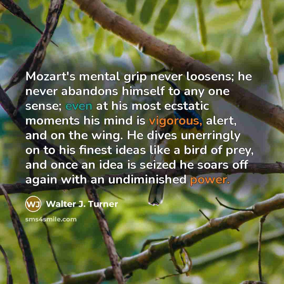 “Mozart's mental grip never loosens; he never abandons himself to any one sense; even at his most ecstatic moments his mind is vigorous, alert, and on the wing. He dives unerringly on to his finest ideas like a bird of prey, and once an idea is seized he soars off again with an undiminished power.” quote by Walter J. Turner