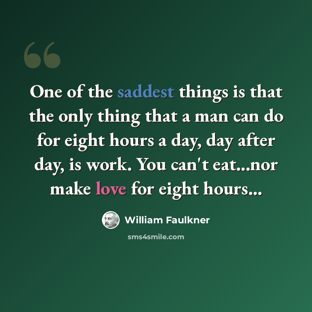“One of the saddest things is that the only thing that a man can do for eight hours a day, day after day, is work. You can't eat...nor make love for eight hours...” quote by William Faulkner