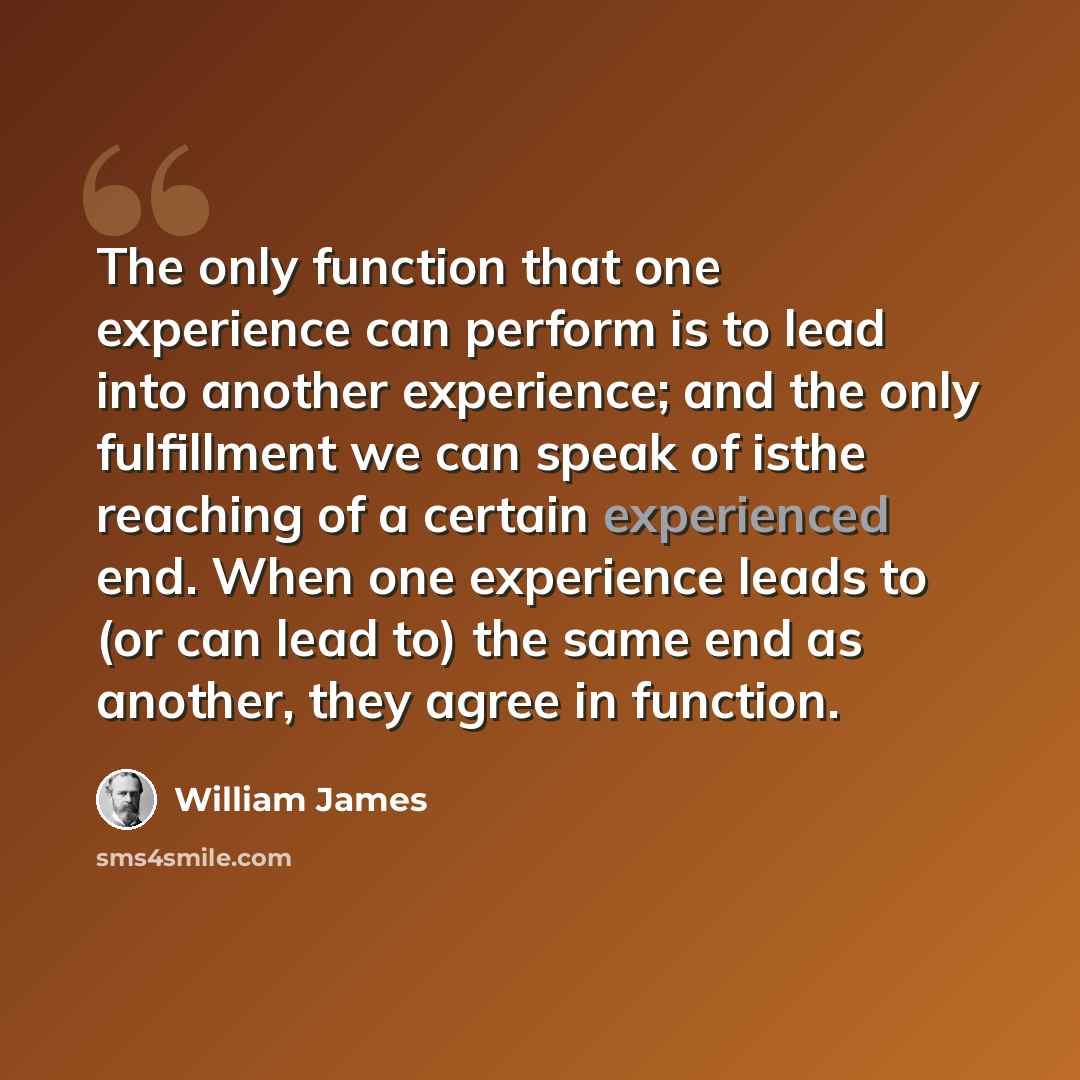 “The only function that one experience can perform is to lead into another experience; and the only fulfillment we can speak of isthe reaching of a certain experienced end. When one experience leads to (or can lead to) the same end as another, they agree in function.” quote by William James