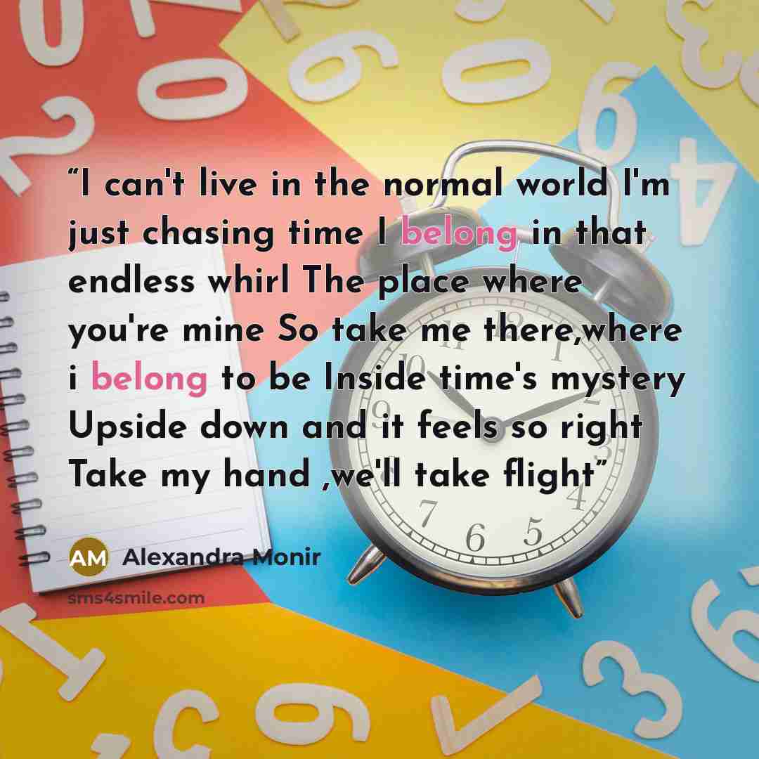 “I can't live in the normal world I'm just chasing time I belong in that endless whirl The place where you're mine So take me there,where i belong to be Inside time's mystery Upside down and it feels so right Take my hand ,we'll take flight” quote by Alexandra Monir