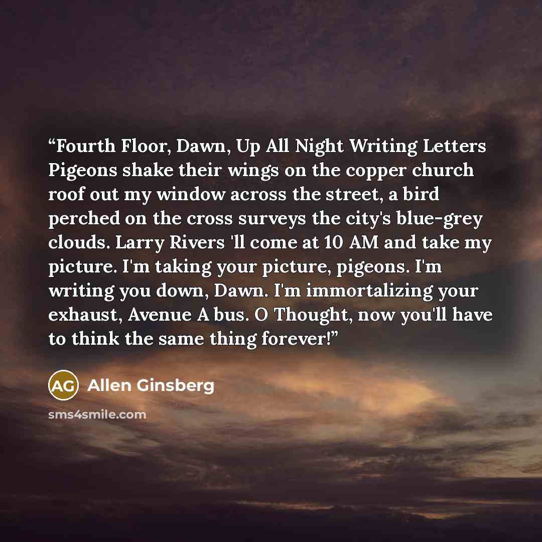 “Fourth Floor, Dawn, Up All Night Writing Letters Pigeons shake their wings on the copper church roof out my window across the street, a bird perched on the cross surveys the city's blue-grey clouds. Larry Rivers 'll come at 10 AM and take my picture. I'm taking your picture, pigeons. I'm writing…” quote by Allen Ginsberg