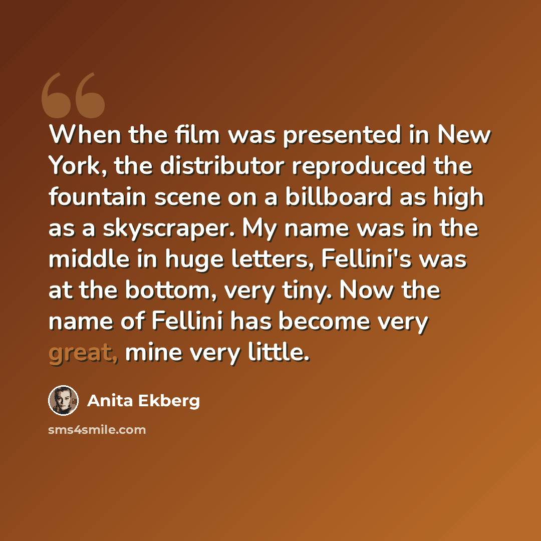 “When the film was presented in New York, the distributor reproduced the fountain scene on a billboard as high as a skyscraper. My name was in the middle in huge letters, Fellini's was at the bottom, very tiny. Now the name of Fellini has become very great, mine very little.” quote by Anita Ekberg
