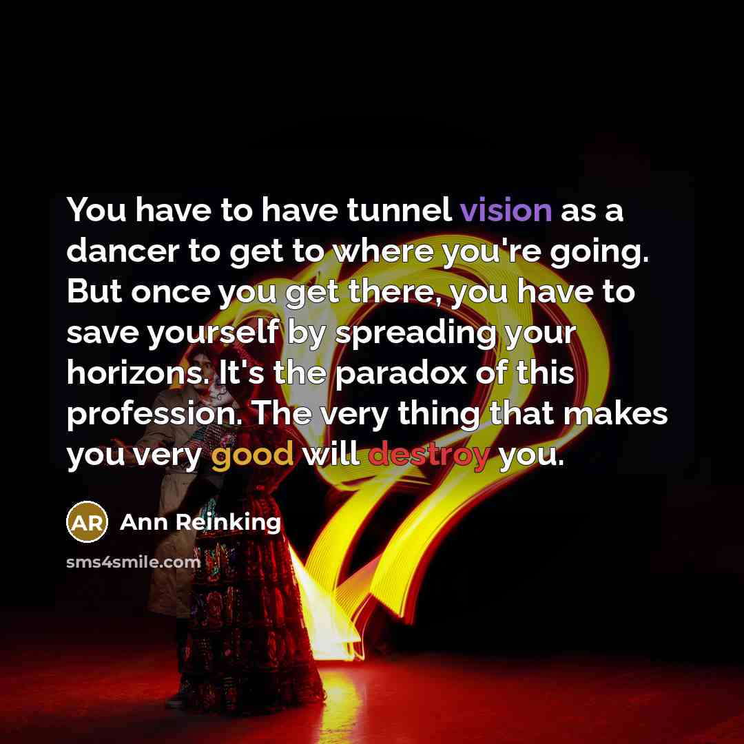 “You have to have tunnel vision as a dancer to get to where you're going. But once you get there, you have to save yourself by spreading your horizons. It's the paradox of this profession. The very thing that makes you very good will destroy you.” quote by Ann Reinking