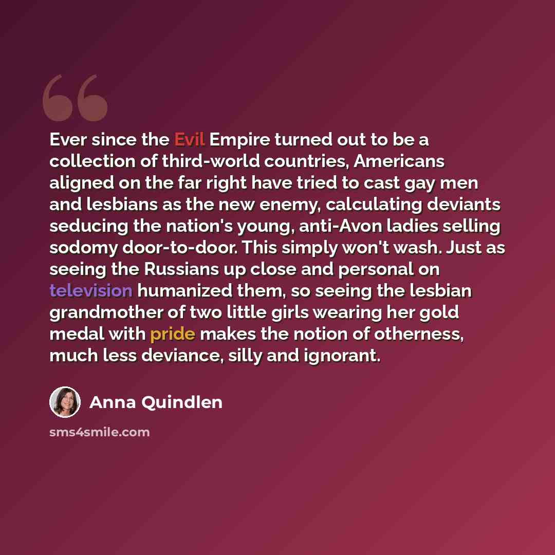 “Ever since the Evil Empire turned out to be a collection of third-world countries, Americans aligned on the far right have tried to cast gay men and lesbians as the new enemy, calculating deviants seducing the nation's young, anti-Avon ladies selling sodomy door-to-door. This simply won't wash…” quote by Anna Quindlen