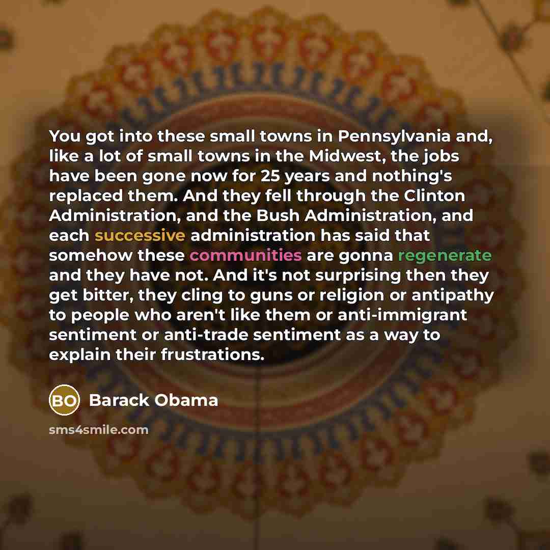 “You got into these small towns in Pennsylvania and, like a lot of small towns in the Midwest, the jobs have been gone now for 25 years and nothing's replaced them. And they fell through the Clinton Administration, and the Bush Administration, and each successive administration has said that…” quote by Barack Obama