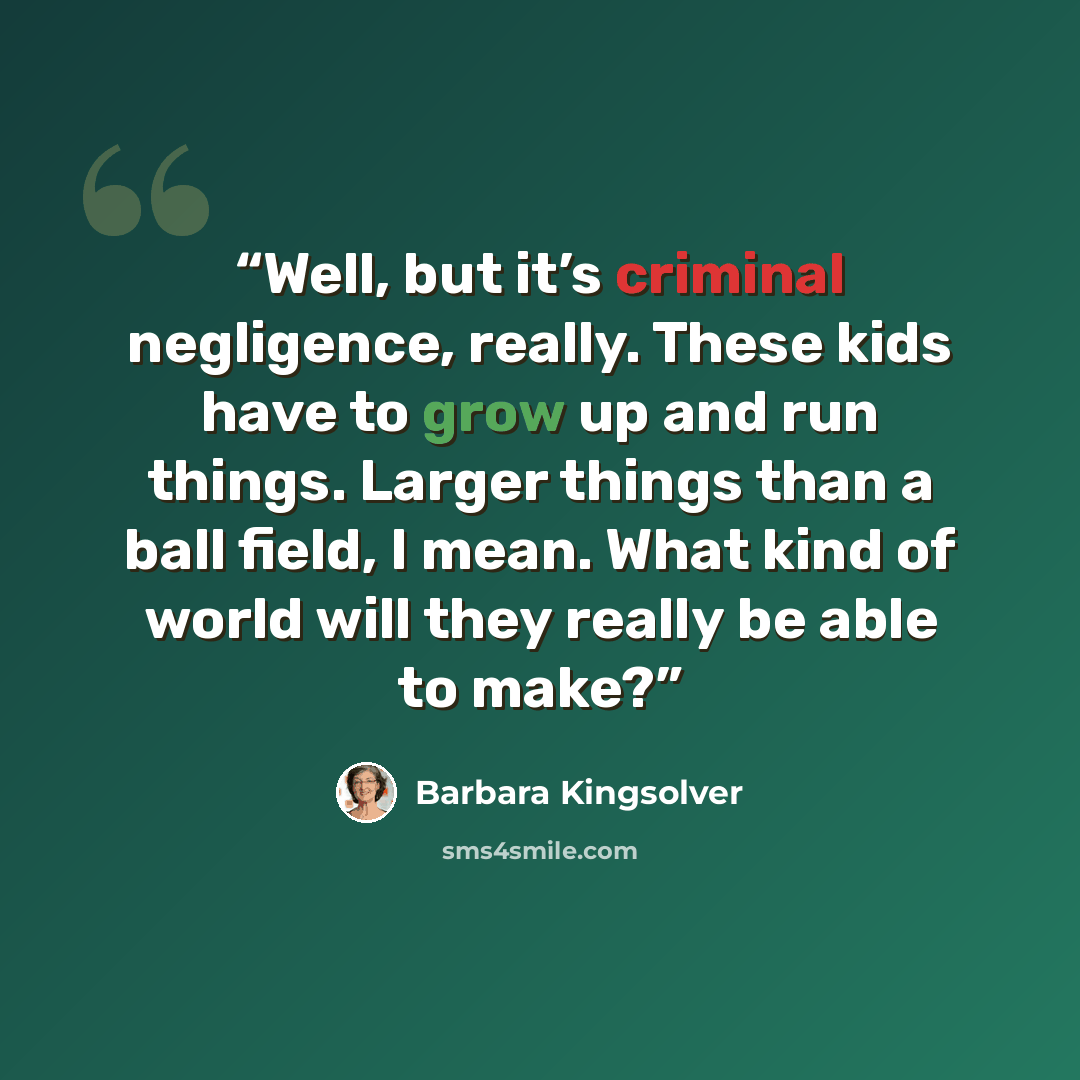 “Well, but it’s criminal negligence, really. These kids have to grow up and run things. Larger things than a ball field, I mean. What kind of world will they really be able to make?” quote by Barbara Kingsolver