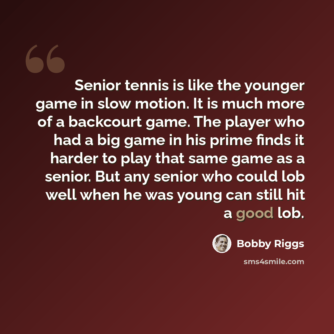 “Senior tennis is like the younger game in slow motion. It is much more of a backcourt game. The player who had a big game in his prime finds it harder to play that same game as a senior. But any senior who could lob well when he was young can still hit a good lob.” quote by Bobby Riggs