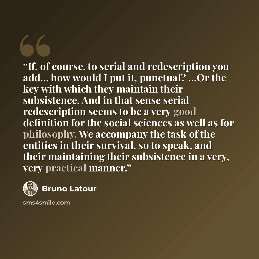 “If, of course, to serial and redescription you add… how would I put it, punctual? …Or the key with which they maintain their subsistence. And in that sense serial redescription seems to be a very good definition for the social sciences as well as for philosophy. We accompany the task of the…” quote by Bruno Latour
