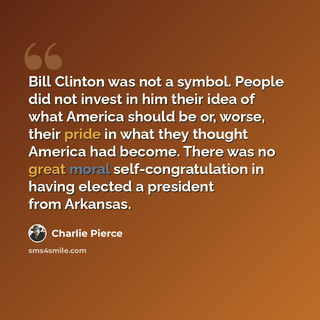 “Bill Clinton was not a symbol. People did not invest in him their idea of what America should be or, worse, their pride in what they thought America had become. There was no great moral self-congratulation in having elected a president from Arkansas.” quote by Charlie Pierce