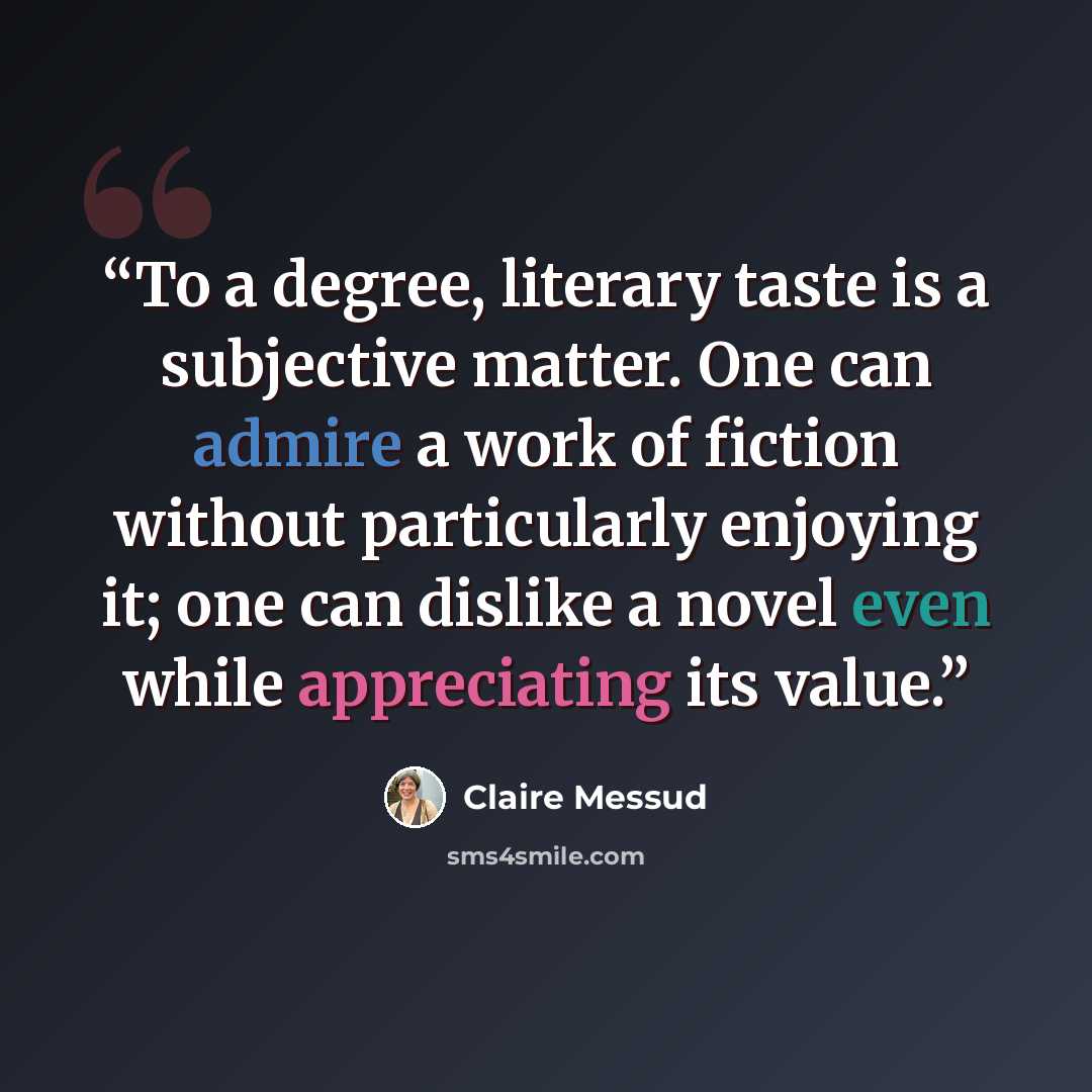 “To a degree, literary taste is a subjective matter. One can admire a work of fiction without particularly enjoying it; one can dislike a novel even while appreciating its value.” quote by Claire Messud