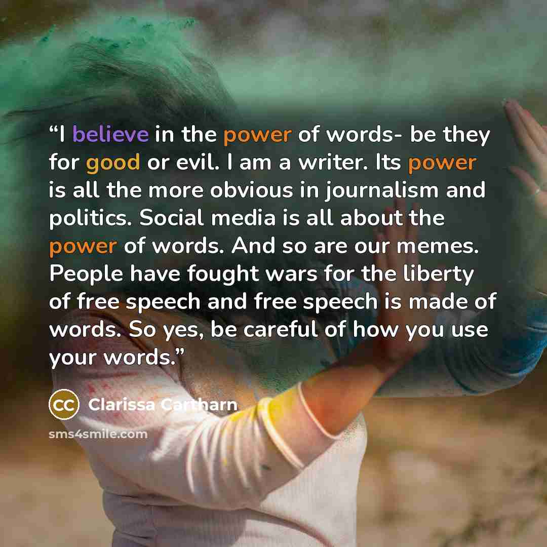 “I believe in the power of words- be they for good or evil. I am a writer. Its power is all the more obvious in journalism and politics. Social media is all about the power of words. And so are our memes. People have fought wars for the liberty of free speech and free speech is made of words. So…” quote by Clarissa Cartharn