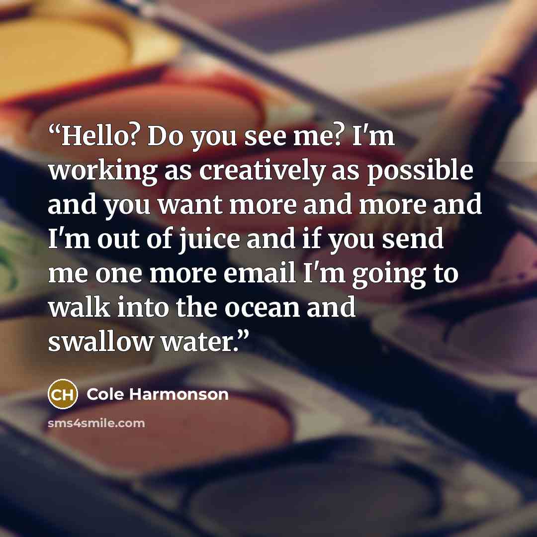 “Hello? Do you see me? I'm working as creatively as possible and you want more and more and I'm out of juice and if you send me one more email I'm going to walk into the ocean and swallow water.” quote by Cole Harmonson