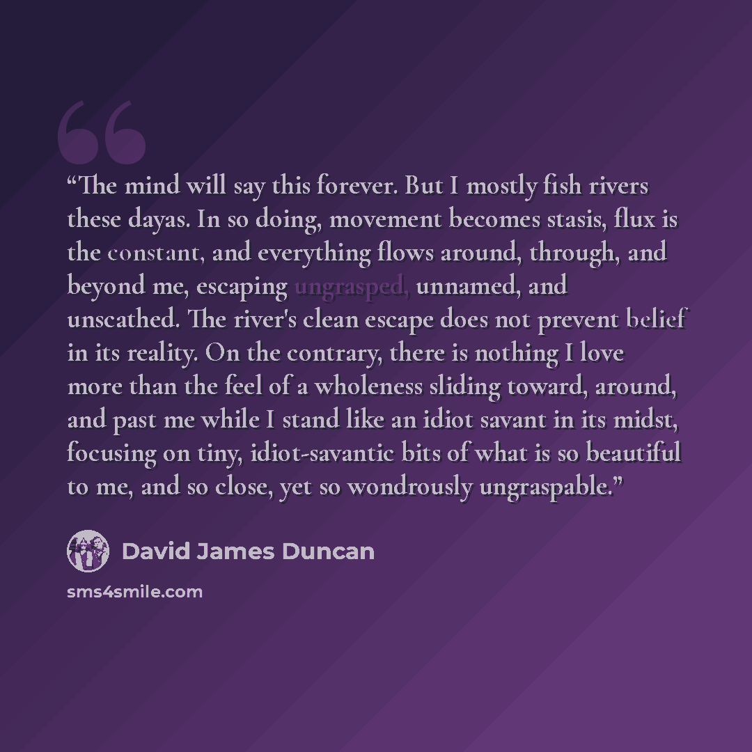 “The mind will say this forever. But I mostly fish rivers these dayas. In so doing, movement becomes stasis, flux is the constant, and everything flows around, through, and beyond me, escaping ungrasped, unnamed, and unscathed. The river's clean escape does not prevent belief in its reality. On the…” quote by David James Duncan