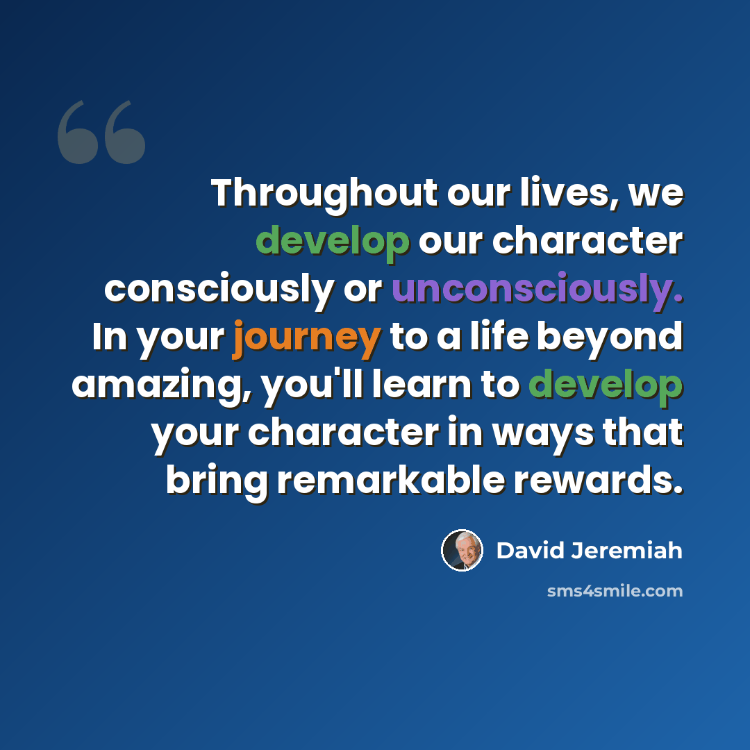 “Throughout our lives, we develop our character consciously or unconsciously. In your journey to a life beyond amazing, you'll learn to develop your character in ways that bring remarkable rewards.” quote by David Jeremiah