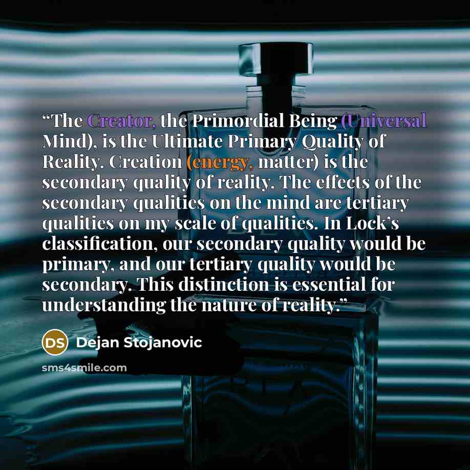 “The Creator, the Primordial Being (Universal Mind), is the Ultimate Primary Quality of Reality. Creation (energy, matter) is the secondary quality of reality. The effects of the secondary qualities on the mind are tertiary qualities on my scale of qualities. In Lock’s classification, our secondary…” quote by Dejan Stojanovic