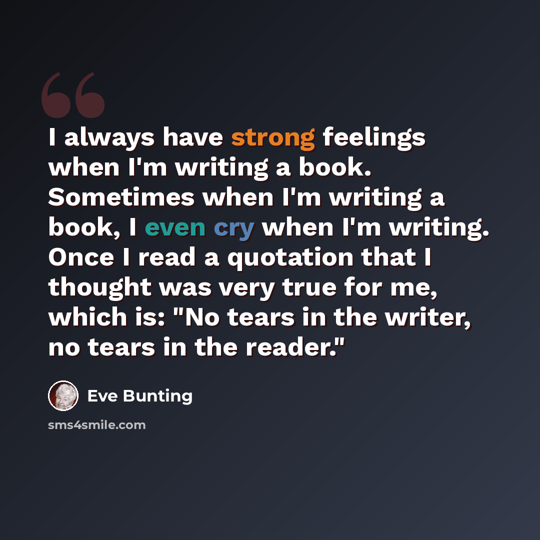 “I always have strong feelings when I'm writing a book. Sometimes when I'm writing a book, I even cry when I'm writing. Once I read a quotation that I thought was very true for me, which is: "No tears in the writer, no tears in the reader."” quote by Eve Bunting