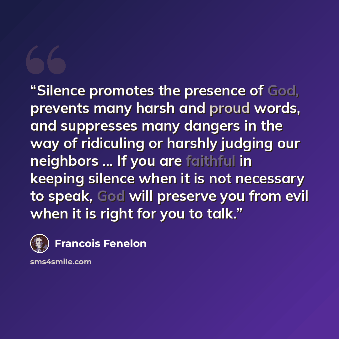 “Silence promotes the presence of God, prevents many harsh and proud words, and suppresses many dangers in the way of ridiculing or harshly judging our neighbors ... If you are faithful in keeping silence when it is not necessary to speak, God will preserve you from evil when it is right for you to…” quote by François Fénelon