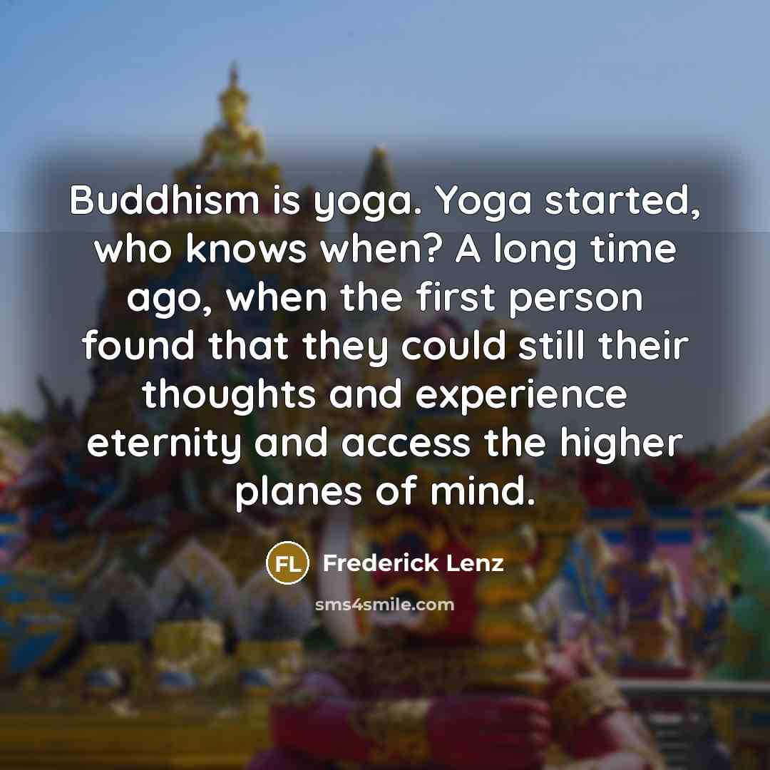 “Buddhism is yoga. Yoga started, who knows when? A long time ago, when the first person found that they could still their thoughts and experience eternity and access the higher planes of mind.” quote by Frederick Lenz