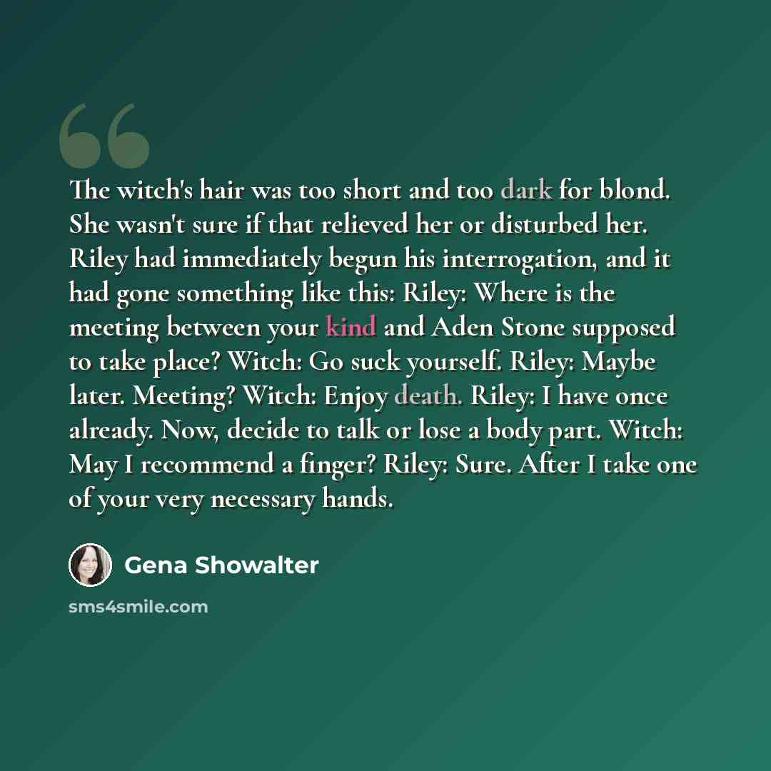 “The witch's hair was too short and too dark for blond. She wasn't sure if that relieved her or disturbed her. Riley had immediately begun his interrogation, and it had gone something like this: Riley: Where is the meeting between your kind and Aden Stone supposed to take place? Witch: Go suck…” quote by Gena Showalter