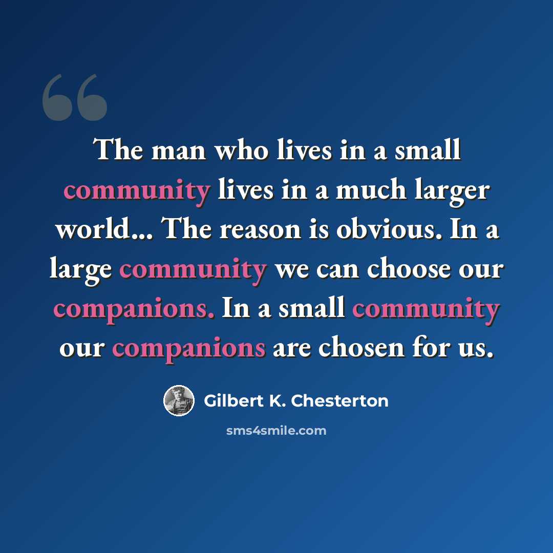 “The man who lives in a small community lives in a much larger world... The reason is obvious. In a large community we can choose our companions. In a small community our companions are chosen for us.” quote by Gilbert K. Chesterton