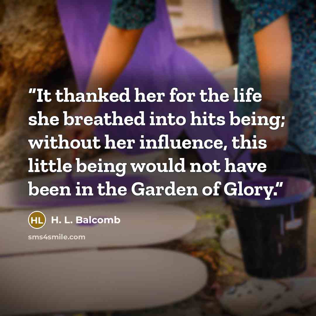 “It thanked her for the life she breathed into hits being; without her influence, this little being would not have been in the Garden of Glory.” quote by H. L. Balcomb