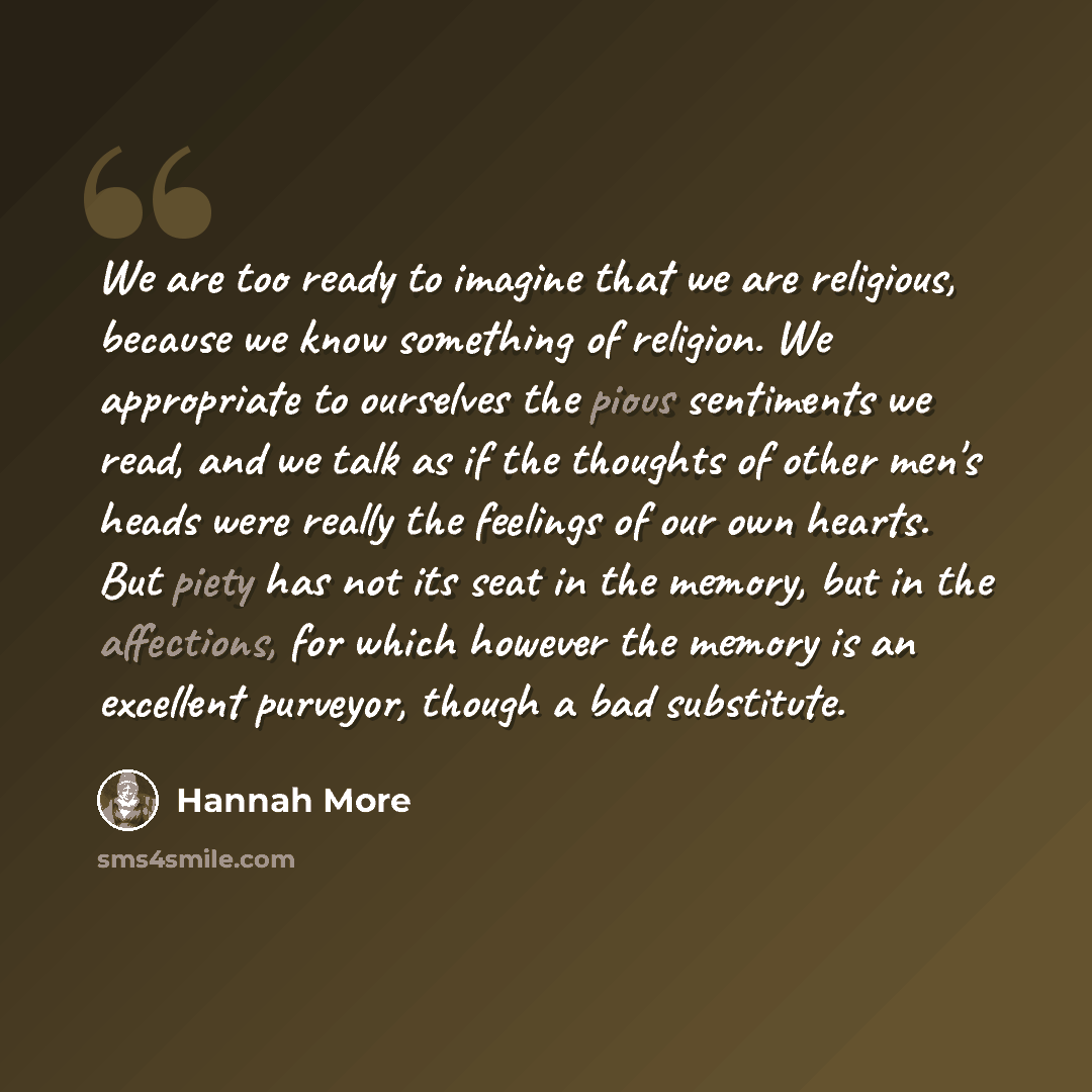 “We are too ready to imagine that we are religious, because we know something of religion. We appropriate to ourselves the pious sentiments we read, and we talk as if the thoughts of other men's heads were really the feelings of our own hearts. But piety has not its seat in the memory, but in the…” quote by Hannah More