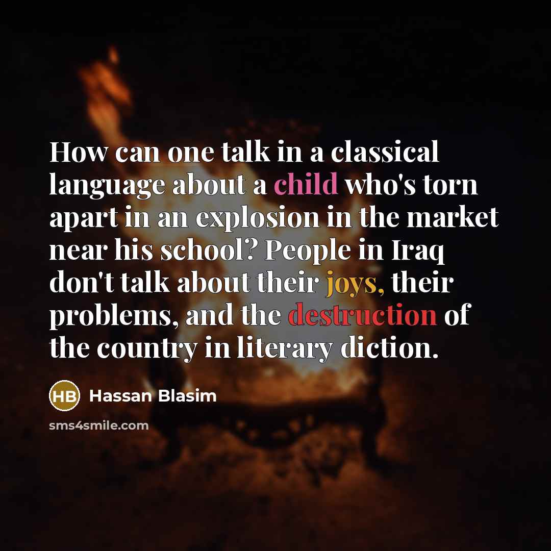 “How can one talk in a classical language about a child who's torn apart in an explosion in the market near his school? People in Iraq don't talk about their joys, their problems, and the destruction of the country in literary diction.” quote by Hassan Blasim