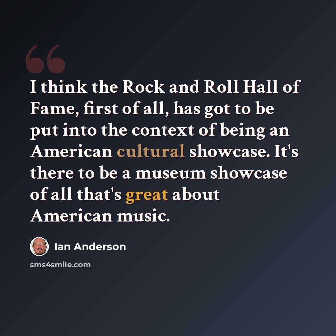 “I think the Rock and Roll Hall of Fame, first of all, has got to be put into the context of being an American cultural showcase. It's there to be a museum showcase of all that's great about American music.” quote by Ian Anderson