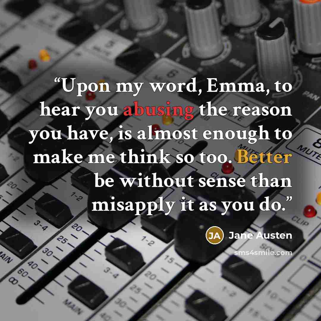 “Upon my word, Emma, to hear you abusing the reason you have, is almost enough to make me think so too. Better be without sense than misapply it as you do.” quote by Jane Austen