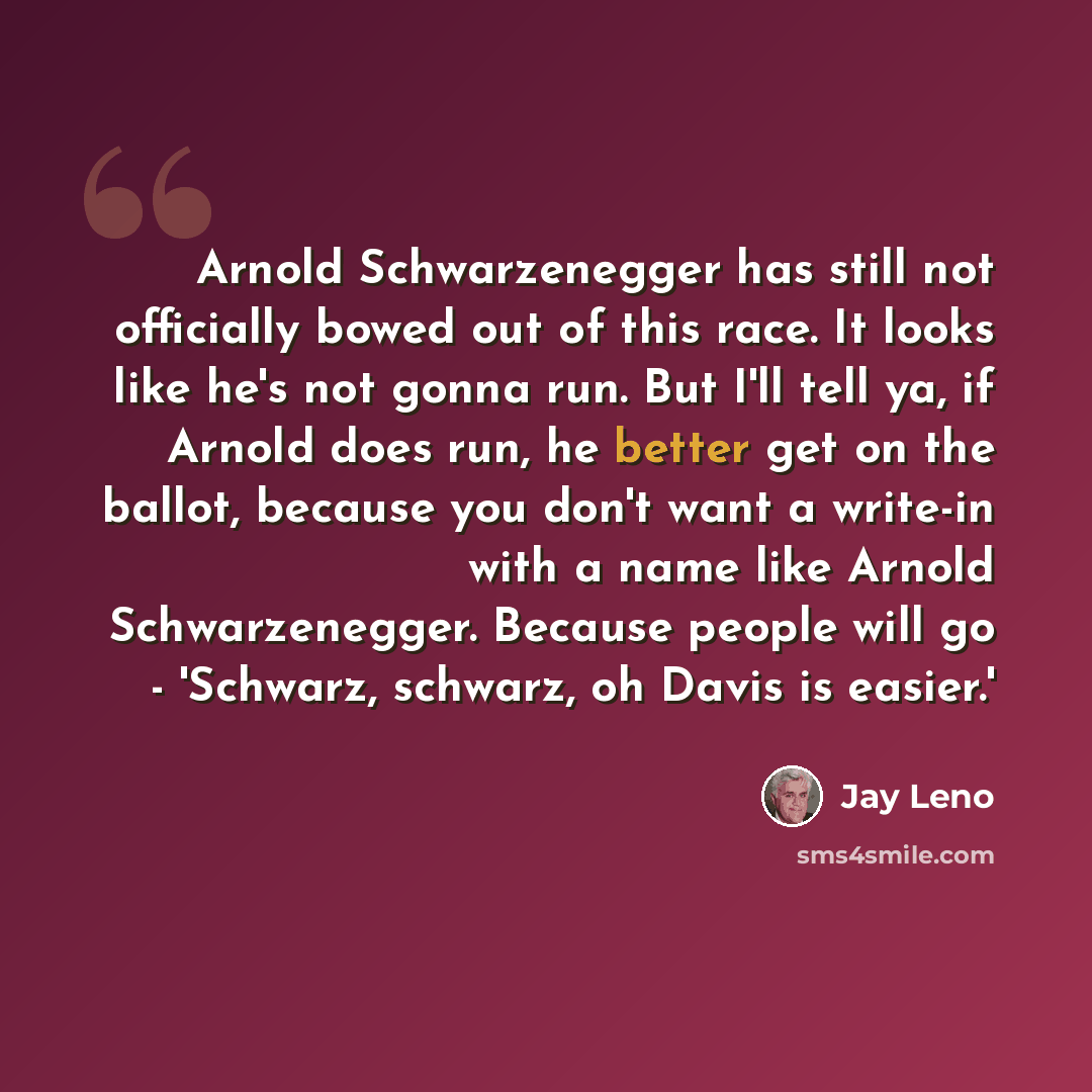 “Arnold Schwarzenegger has still not officially bowed out of this race. It looks like he's not gonna run. But I'll tell ya, if Arnold does run, he better get on the ballot, because you don't want a write-in with a name like Arnold Schwarzenegger. Because people will go - 'Schwarz, schwarz, oh Davis…” quote by Jay Leno