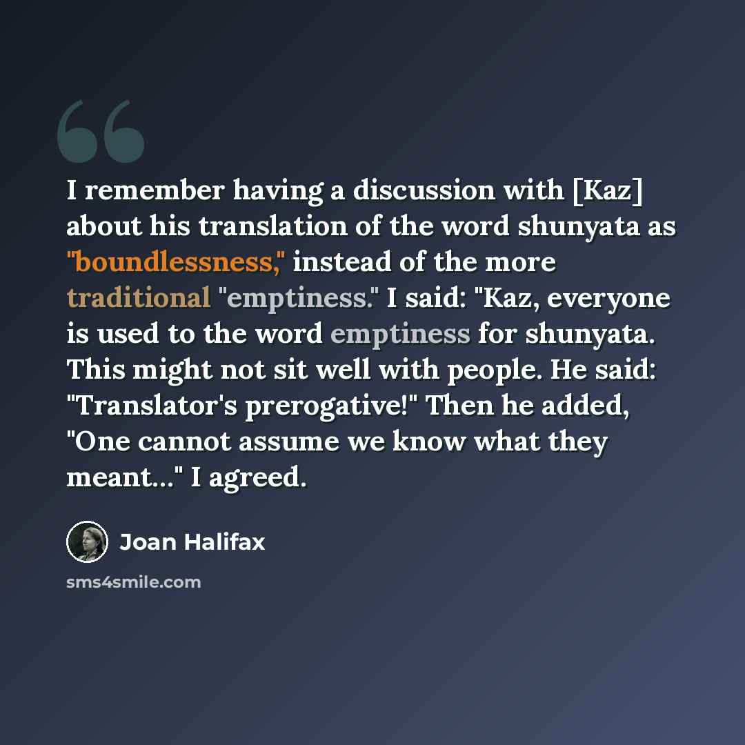 “I remember having a discussion with [Kaz] about his translation of the word shunyata as "boundlessness," instead of the more traditional "emptiness." I said: "Kaz, everyone is used to the word emptiness for shunyata. This might not sit well with people. He said: "Translator's prerogative!" Then he…” quote by Joan Halifax