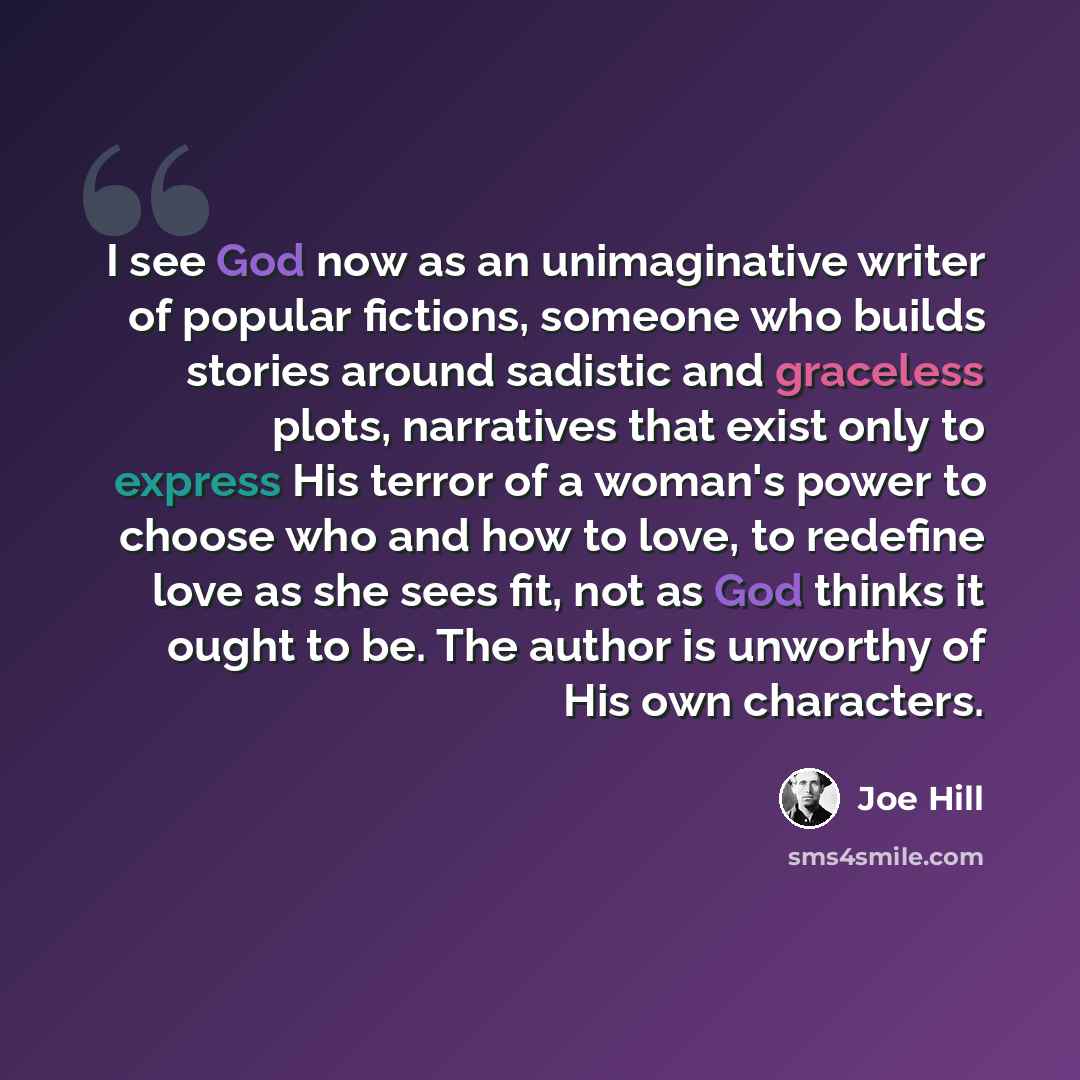 “I see God now as an unimaginative writer of popular fictions, someone who builds stories around sadistic and graceless plots, narratives that exist only to express His terror of a woman's power to choose who and how to love, to redefine love as she sees fit, not as God thinks it ought to be. The…” quote by Joe Hill