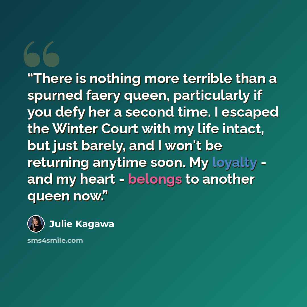“There is nothing more terrible than a spurned faery queen, particularly if you defy her a second time. I escaped the Winter Court with my life intact, but just barely, and I won't be returning anytime soon. My loyalty - and my heart - belongs to another queen now.” quote by Julie Kagawa