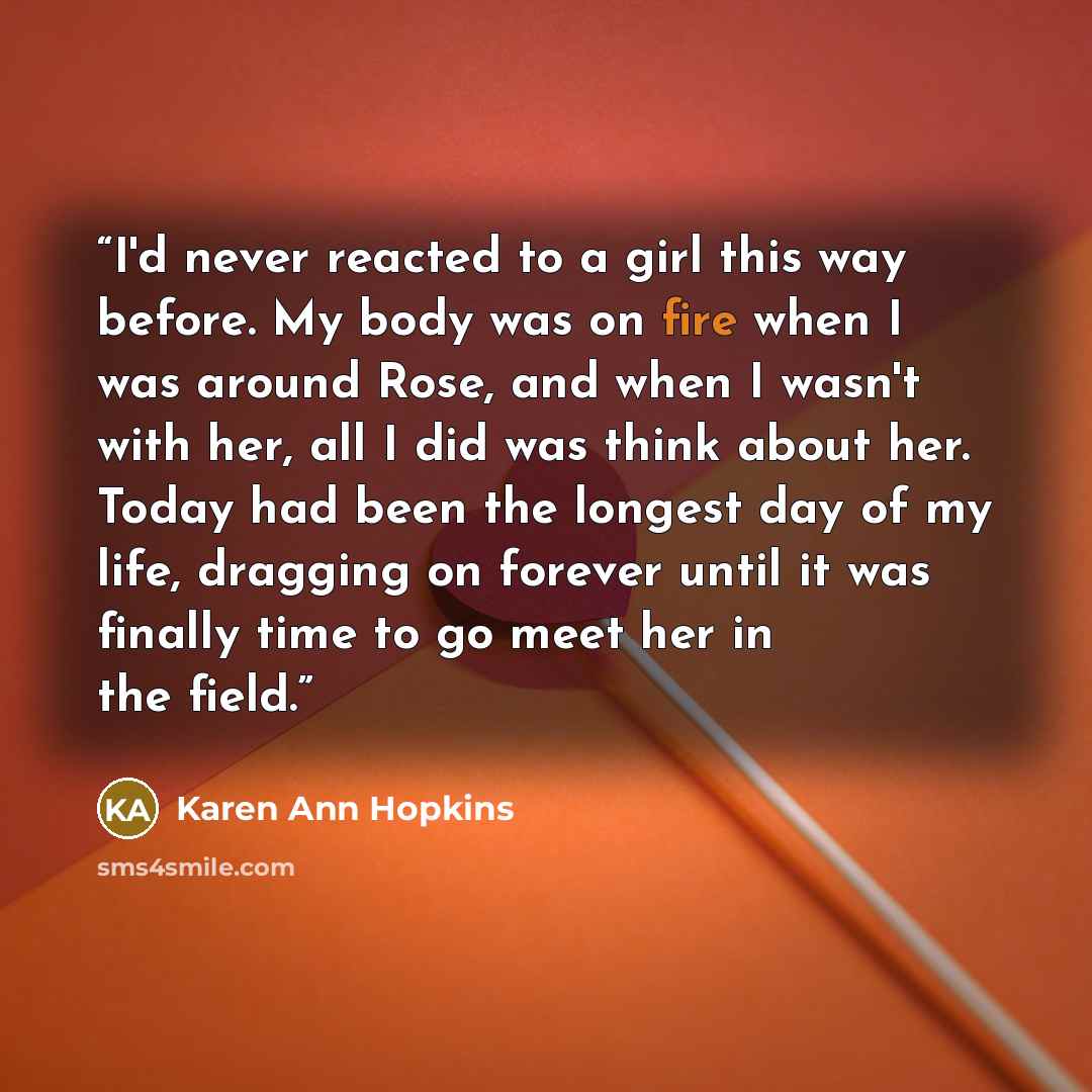 “I'd never reacted to a girl this way before. My body was on fire when I was around Rose, and when I wasn't with her, all I did was think about her. Today had been the longest day of my life, dragging on forever until it was finally time to go meet her in the field.” quote by Karen Ann Hopkins