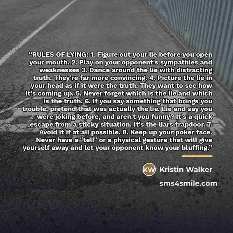 “RULES OF LYING: 1. Figure out your lie before you open your mouth. 2. Play on your opponent's sympathies and weaknesses 3. Dance around the lie with distracting truth. They're far more convincing. 4. Picture the lie in your head as if it were the truth. They want to see how it's coming up. 5…” quote by Kristin Walker