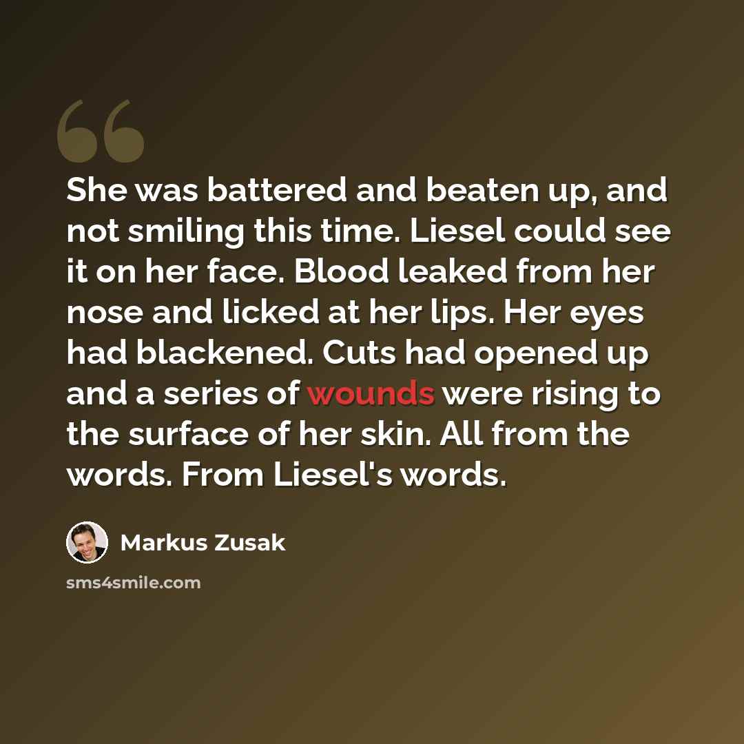 “She was battered and beaten up, and not smiling this time. Liesel could see it on her face. Blood leaked from her nose and licked at her lips. Her eyes had blackened. Cuts had opened up and a series of wounds were rising to the surface of her skin. All from the words. From Liesel's words.” quote by Markus Zusak