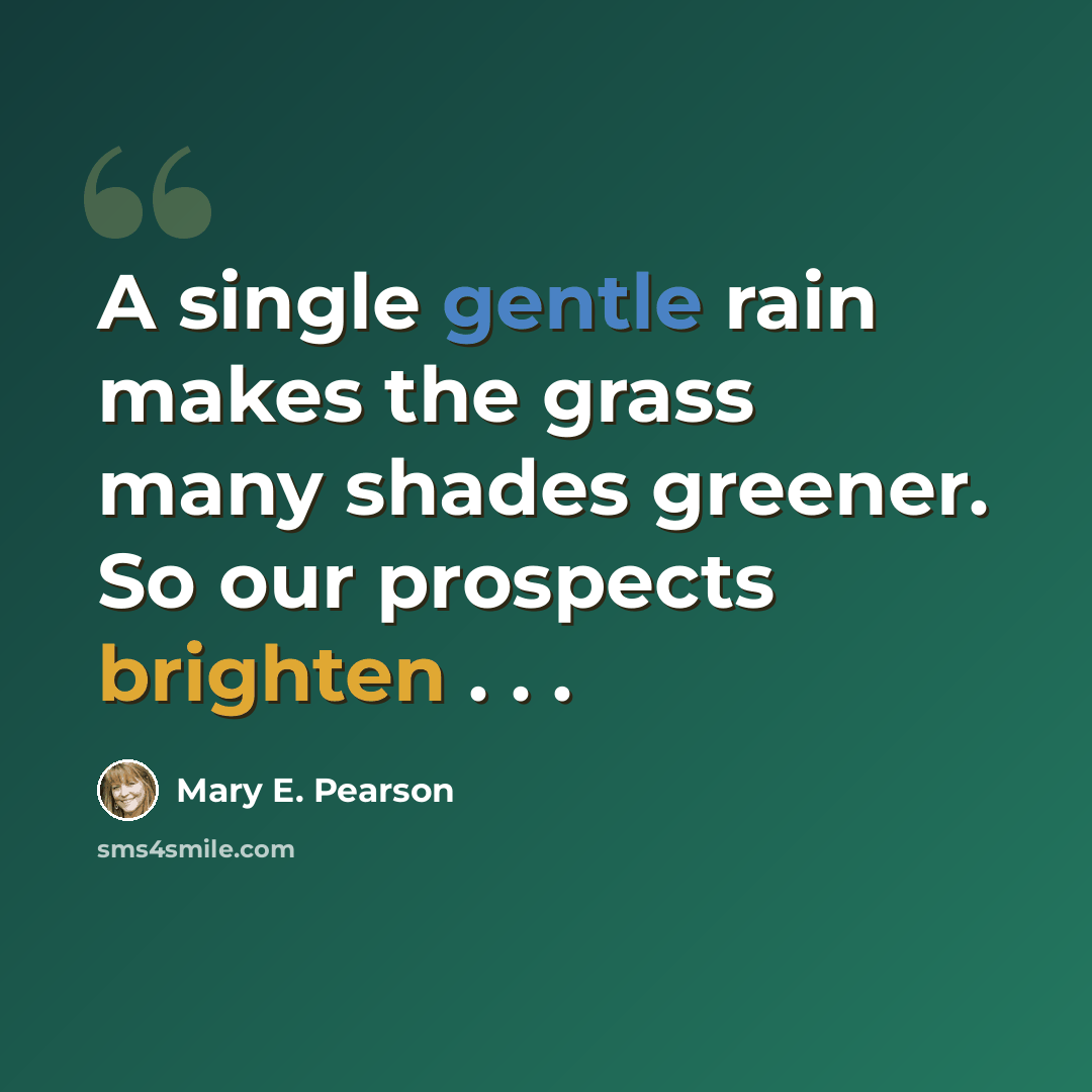 “A single gentle rain makes the grass many shades greener. So our prospects brighten . . .” quote by Mary E. Pearson