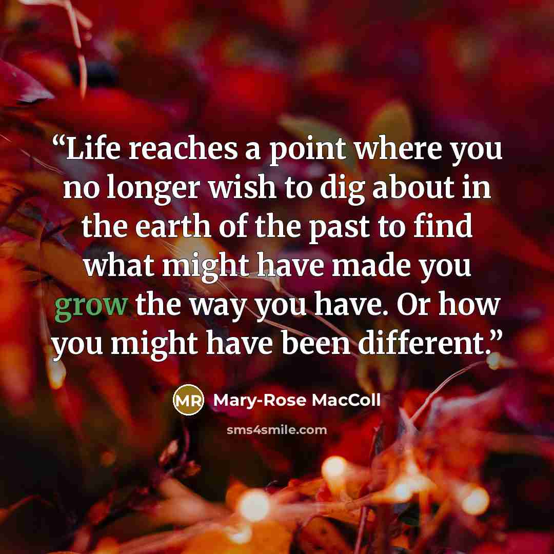 “Life reaches a point where you no longer wish to dig about in the earth of the past to find what might have made you grow the way you have. Or how you might have been different.” quote by Mary-Rose MacColl