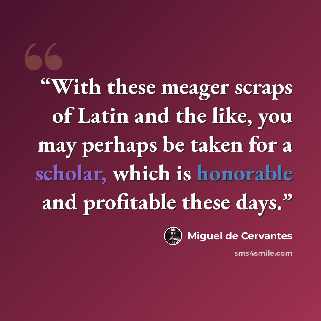 “With these meager scraps of Latin and the like, you may perhaps be taken for a scholar, which is honorable and profitable these days.” quote by Miguel de Cervantes