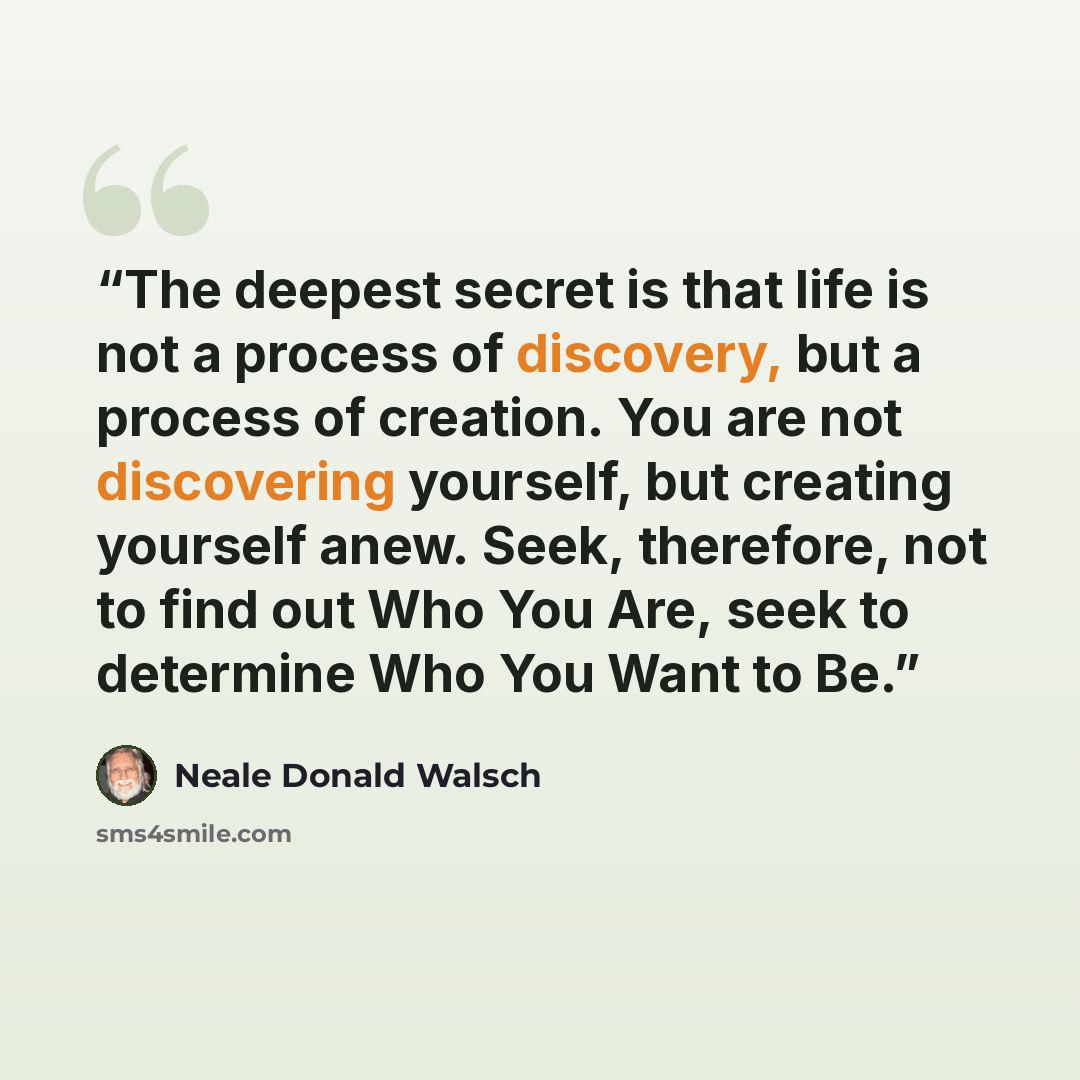 “The deepest secret is that life is not a process of discovery, but a process of creation. You are not discovering yourself, but creating yourself anew. Seek, therefore, not to find out Who You Are, seek to determine Who You Want to Be.” quote by Neale Donald Walsch
