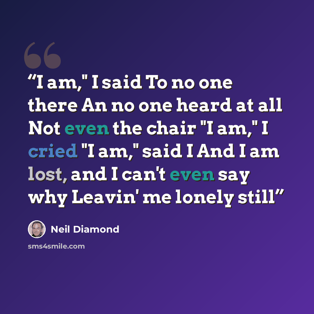 “I am," I said To no one there An no one heard at all Not even the chair "I am," I cried "I am," said I And I am lost, and I can't even say why Leavin' me lonely still” quote by Neil Diamond